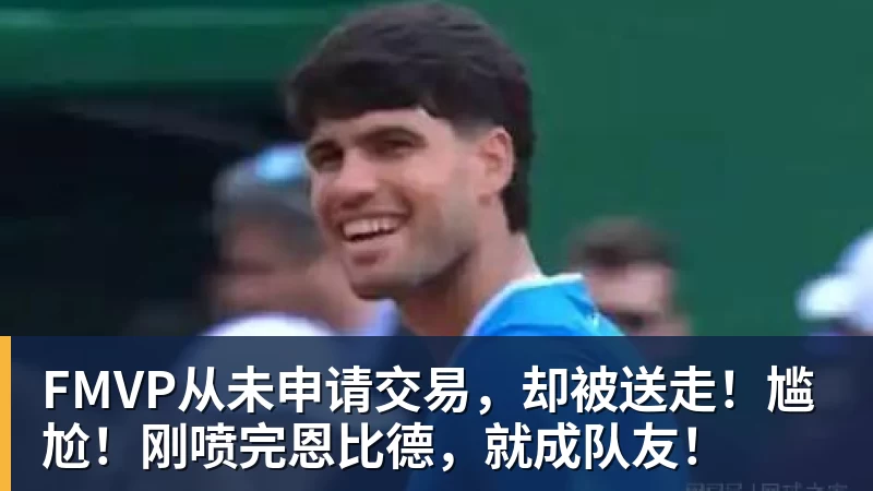 米兰官网FMVP从未申请交易,却被送走!尴尬!刚喷完恩比德,就成队友!